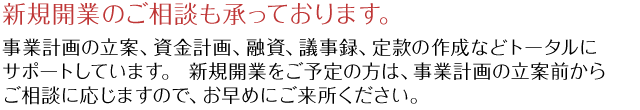 新規開業のご相談も承っております。事業計画の立案、資金計画、融資、議事録、定款の作成などトータルにサポートしています。 新規開業をご予定の方は、事業計画の立案前からご相談に応じますので、お早めにご来所ください。