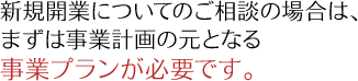 新規開業についてのご相談の場合は、 まずは事業計画の元となる事業プランが必要です。