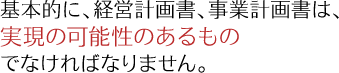 基本的に、経営計画書、事業計画書は、実現の可能性のあるものでなければなりません。