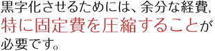 黒字化させるためには、余分な経費、特に固定費を圧縮することが必要です。