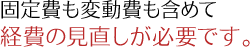 固定費も変動費も含めて経費の見直しが必要です。