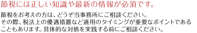 節税には正しい知識や最新の情報が必須です。節税をお考えの方は、どうぞ当事務所にご相談ください。その際、税法上の優遇措置など適用のタイミングが重要なポイントであることもあります。具体的な対処を実践する前にご相談ください。