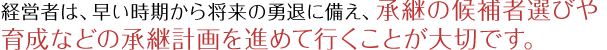 経営者は、早い時期から将来の勇退に備え、承継の候補者選びや育成などの承継計画を進めて行くことが大切です。