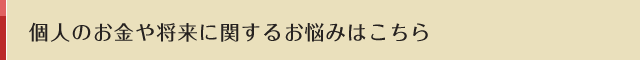 個人のお金や将来に関するお悩みはこちら